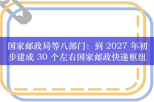 国家邮政局等八部门：到 2027 年初步建成 30 个左右国家邮政快递枢纽