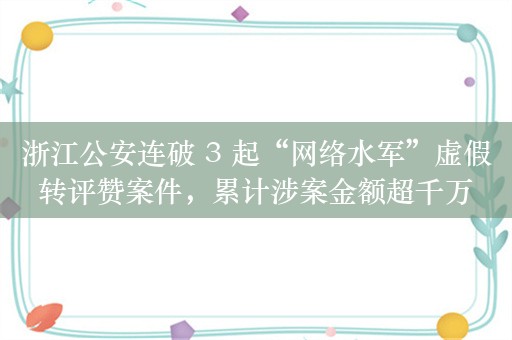 浙江公安连破 3 起“网络水军”虚假转评赞案件，累计涉案金额超千万