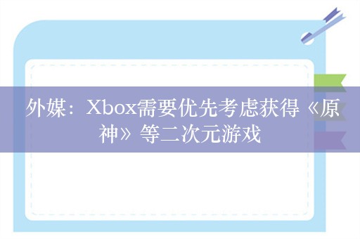  外媒：Xbox需要优先考虑获得《原神》等二次元游戏