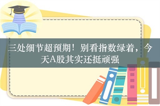 三处细节超预期！别看指数绿着，今天A股其实还挺顽强