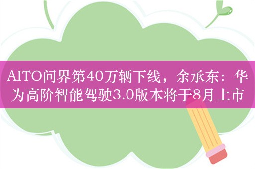 AITO问界第40万辆下线，余承东：华为高阶智能驾驶3.0版本将于8月上市