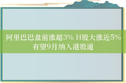 阿里巴巴盘前涨超3% H股大涨近5%有望9月纳入港股通