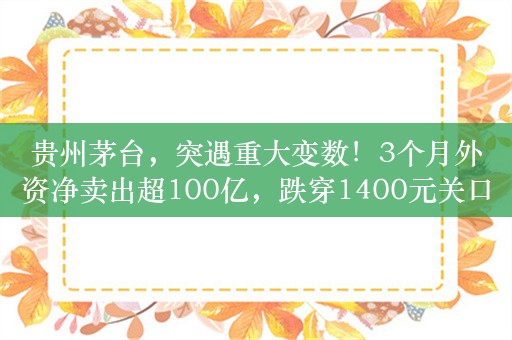 贵州茅台，突遇重大变数！3个月外资净卖出超100亿，跌穿1400元关口，白酒板块全线杀跌，瑞银下调白酒评级