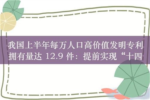 我国上半年每万人口高价值发明专利拥有量达 12.9 件：提前实现“十四五”规划预期目标