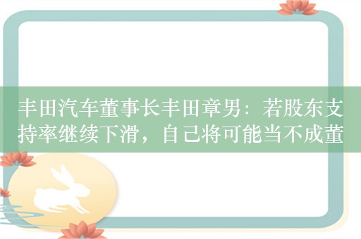 丰田汽车董事长丰田章男：若股东支持率继续下滑，自己将可能当不成董事