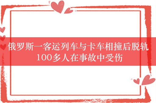 俄罗斯一客运列车与卡车相撞后脱轨 100多人在事故中受伤