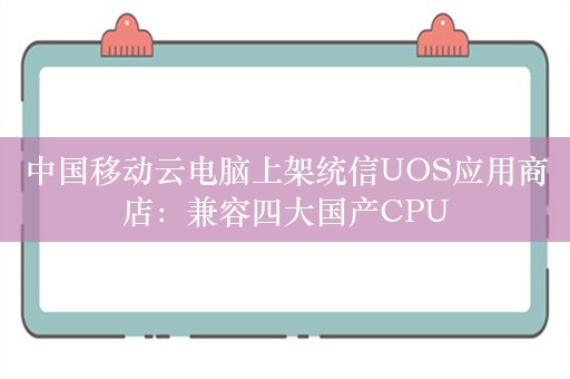 中国移动云电脑上架统信UOS应用商店：兼容四大国产CPU