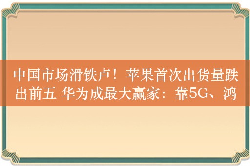 中国市场滑铁卢！苹果首次出货量跌出前五 华为成最大赢家：靠5G、鸿蒙翻盘