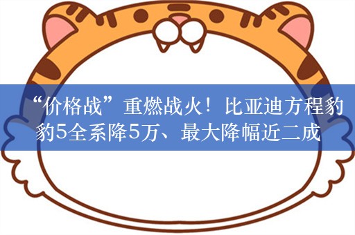 “价格战”重燃战火！比亚迪方程豹豹5全系降5万、最大降幅近二成