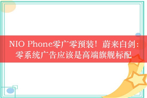 NIO Phone零广零预装！蔚来白剑：零系统广告应该是高端旗舰标配