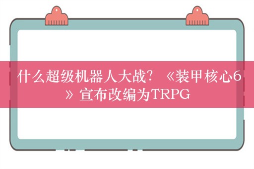  什么超级机器人大战？《装甲核心6》宣布改编为TRPG