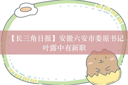 【长三角日报】安徽六安市委原书记叶露中有新职