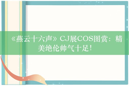  《燕云十六声》CJ展COS图赏：精美绝伦帅气十足！