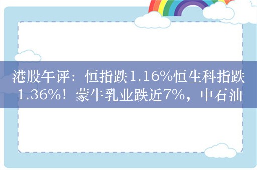 港股午评：恒指跌1.16%恒生科指跌1.36%！蒙牛乳业跌近7%，中石油跌近4%，药明康德涨近4%，汽车股集体下挫