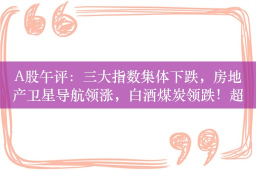 A股午评：三大指数集体下跌，房地产卫星导航领涨，白酒煤炭领跌！超3600股上涨，半日成交3783亿，较上日放量122亿