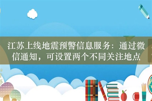 江苏上线地震预警信息服务：通过微信通知，可设置两个不同关注地点