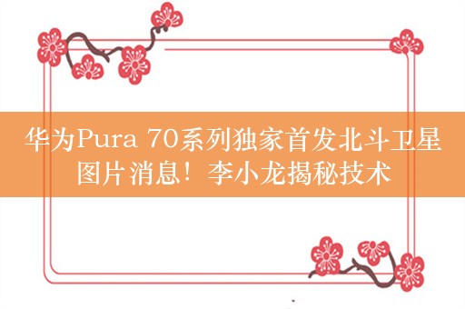 华为Pura 70系列独家首发北斗卫星图片消息！李小龙揭秘技术