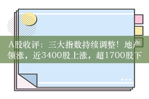 A股收评：三大指数持续调整！地产领涨，近3400股上涨，超1700股下跌，成交5995亿，连续两日不足6000亿