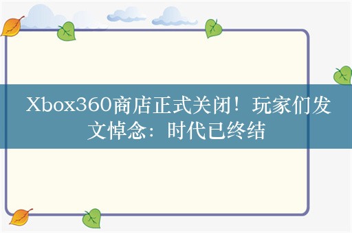  Xbox360商店正式关闭！玩家们发文悼念：时代已终结