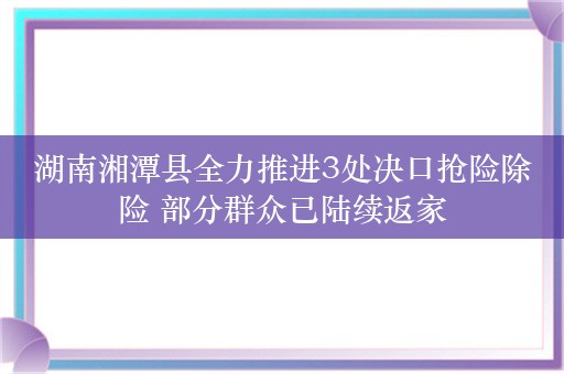 湖南湘潭县全力推进3处决口抢险除险 部分群众已陆续返家