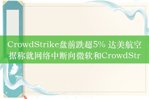 CrowdStrike盘前跌超5% 达美航空据称就网络中断向微软和CrowdStrike索赔