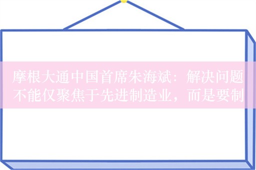 摩根大通中国首席朱海斌：解决问题不能仅聚焦于先进制造业，而是要制造业和服务业两条腿走路