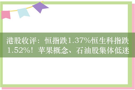 港股收评：恒指跌1.37%恒生科指跌1.52%！苹果概念、石油股集体低迷，舜宇光学科技跌近6%，中海油跌超3%