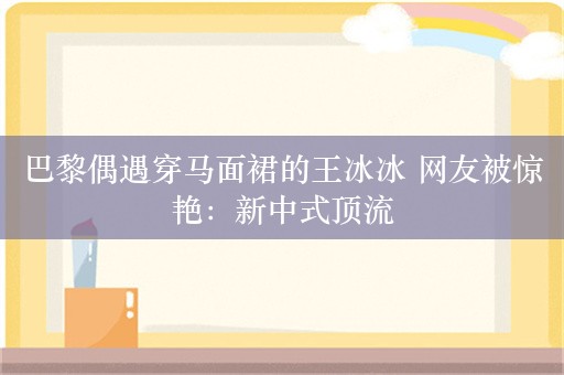 巴黎偶遇穿马面裙的王冰冰 网友被惊艳：新中式顶流