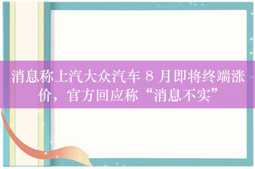 消息称上汽大众汽车 8 月即将终端涨价，官方回应称“消息不实”