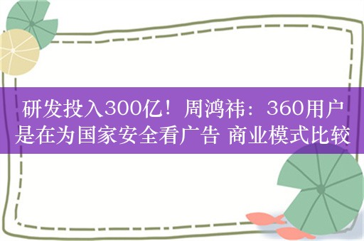 研发投入300亿！周鸿祎：360用户是在为国家安全看广告 商业模式比较奇葩