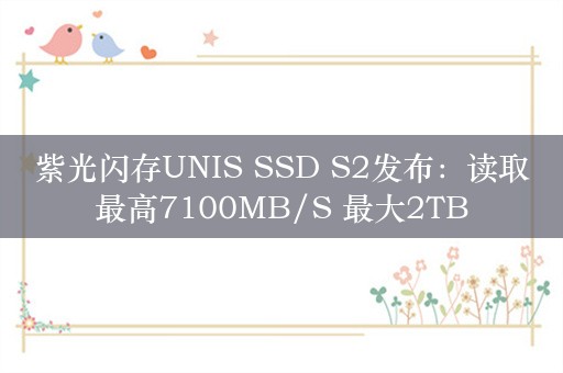 紫光闪存UNIS SSD S2发布：读取最高7100MB/S 最大2TB