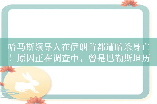 哈马斯领导人在伊朗首都遭暗杀身亡！原因正在调查中，曾是巴勒斯坦历史上首位哈马斯总理