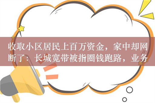 收取小区居民上百万资金，家中却网断了：长城宽带被指圈钱跑路，业务员集体失联！前股东鹏博士兜底？