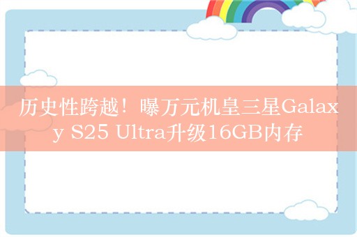 历史性跨越！曝万元机皇三星Galaxy S25 Ultra升级16GB内存