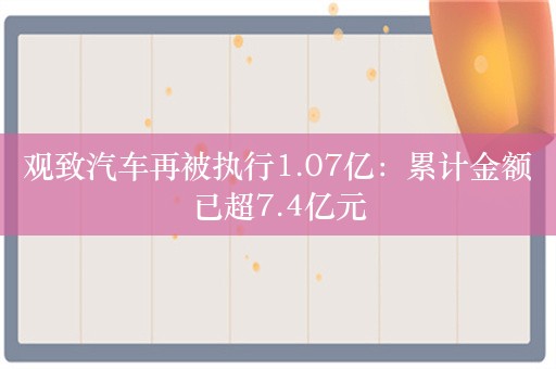 观致汽车再被执行1.07亿：累计金额已超7.4亿元