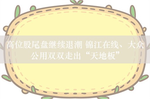 高位股尾盘继续退潮 锦江在线、大众公用双双走出“天地板”