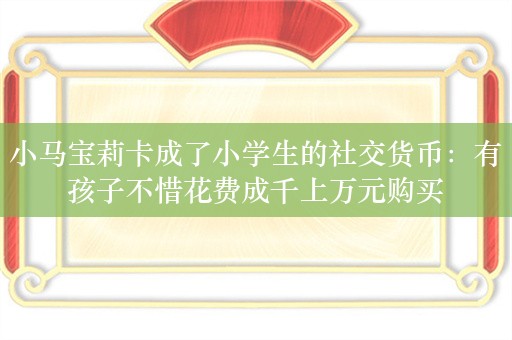 小马宝莉卡成了小学生的社交货币：有孩子不惜花费成千上万元购买