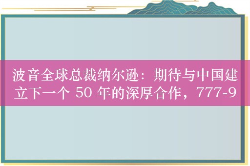 波音全球总裁纳尔逊：期待与中国建立下一个 50 年的深厚合作，777-9 开始取证试飞