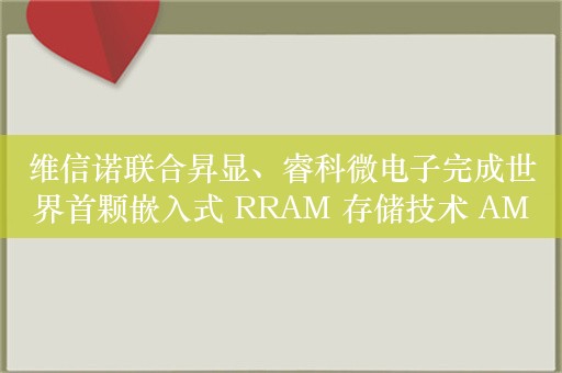 维信诺联合昇显、睿科微电子完成世界首颗嵌入式 RRAM 存储技术 AMOLED 显示驱动芯片的开发和认证