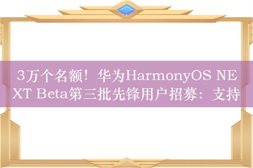 3万个名额！华为HarmonyOS NEXT Beta第三批先锋用户招募：支持Mate 60/X5等