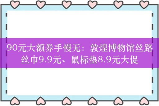 90元大额券手慢无：敦煌博物馆丝路丝巾9.9元、鼠标垫8.9元大促