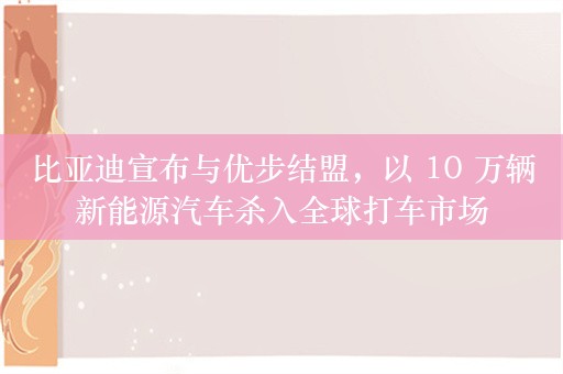 比亚迪宣布与优步结盟，以 10 万辆新能源汽车杀入全球打车市场