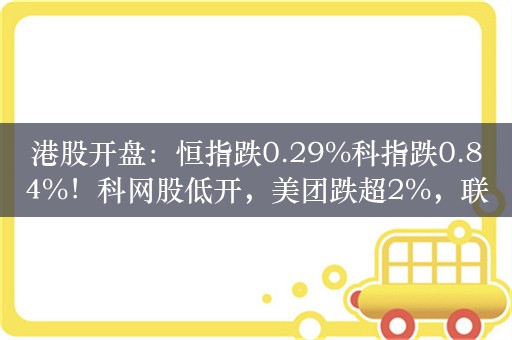 港股开盘：恒指跌0.29%科指跌0.84%！科网股低开，美团跌超2%，联想跌超1%，汽车股延续跌势，小鹏跌超2%