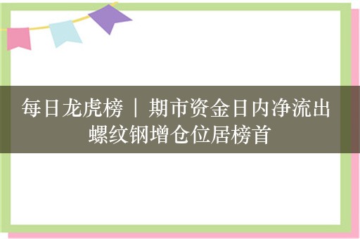 每日龙虎榜 | 期市资金日内净流出 螺纹钢增仓位居榜首