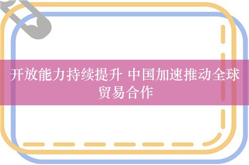 开放能力持续提升 中国加速推动全球贸易合作