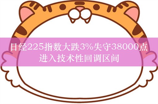 日经225指数大跌3%失守38000点 进入技术性回调区间