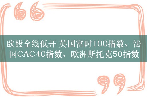 欧股全线低开 英国富时100指数、法国CAC40指数、欧洲斯托克50指数均跌超1%