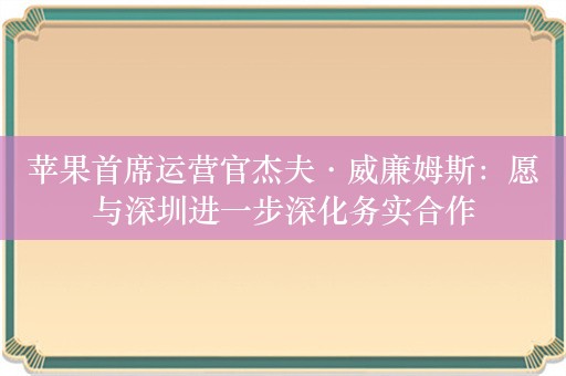 苹果首席运营官杰夫·威廉姆斯：愿与深圳进一步深化务实合作