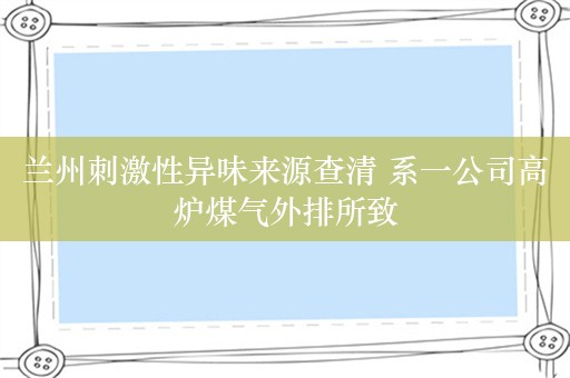 兰州刺激性异味来源查清 系一公司高炉煤气外排所致