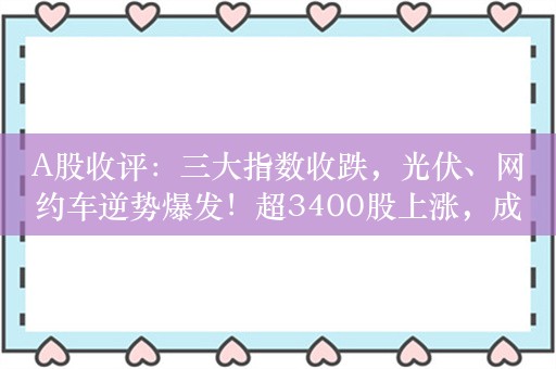 A股收评：三大指数收跌，光伏、网约车逆势爆发！超3400股上涨，成交5887亿；机构：指数仍有可能再次探底